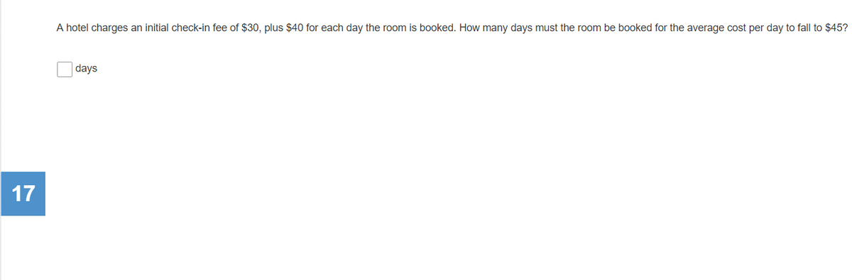 A hotel charges an initial check-in fee of $30, plus $40 for each day the room is booked. How many days must the room be booked for the average cost per day to fall to $45?
days
17
