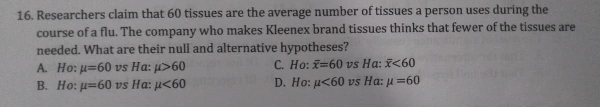 16. Researchers claim that 60 tissues are the average number of tissues a person uses during the
course of a flu. The company who makes Kleenex brand tissues thinks that fewer of the tissues are
needed. What are their null and alternative hypotheses?
A. Ho: u=60 vs Ha: µ>60
В. Но: и-60 vs Ha: u<60
C. Ho: x=60 vs Ha: <60
D. Ho: u<60 vs Ha: µ =60
