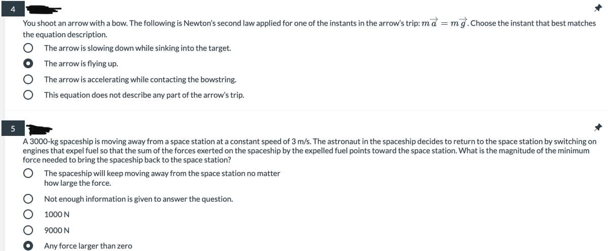 4
You shoot an arrow with a bow. The following is Newton's second law applied for one of the instants in the arrow's trip: md = mg.Choose the instant that best matches
the equation description.
O The arrow is slowing down while sinking into the target.
The arrow is flying up.
The arrow is accelerating while contacting the bowstring.
This equation does not describe any part of the arrow's trip.
A 3000-kg spaceship is moving away from a space station at a constant speed of 3 m/s. The astronaut in the spaceship decides to return to the space station by switching on
engines that expel fuel so that the sum of the forces exerted on the spaceship by the expelled fuel points toward the space station. What is the magnitude of the minimum
force needed to bring the spaceship back to the space station?
The spaceship will keep moving away from the space station no matter
how large the force.
O Not enough information is given to answer the question.
1000 N
9000 N
Any force larger than zero
