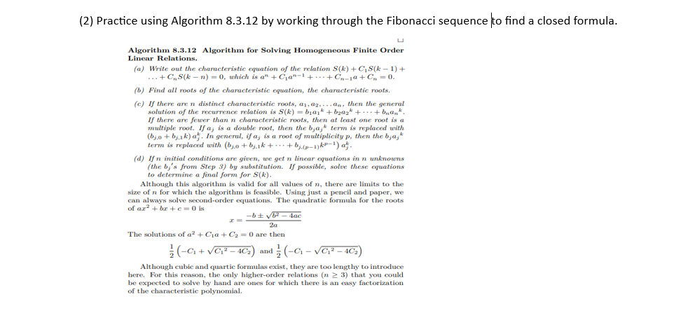 (2) Practice using Algorithm 8.3.12 by working through the Fibonacci sequence to find a closed formula.
Algorithm 8.3.12 Algorithm for Solving Homogeneous Finite Order
Linear Relations.
(a) Write out the characteristic equation of the relation S(k)+C₁S(k − 1) +
...+ C₂S(kn) = 0, which is a" +C₁a-1 ++C₁-1a+C₁ = 0.
(b) Find all roots of the characteristic equation, the characteristic roots.
(c) If there are n distinct characteristic roots, a, a,...an, then the general
solution of the recurrence relation is S(k) = b₁a₁k + b₂a2k +...+ b₂ªn*.
If there are fewer than n characteristic roots, then at least one root is a
multiple root. If a, is a double root, then the bjajk term is replaced with
(bjo+bjak) a. In general, if a, is a root of multiplicity p, then the bajk
term is replaced with (bo+bj.1k+·· + bj.(p-1) k³−¹) at.
(d) If n initial conditions are given, we get n linear equations in n unknowns
(the by's from Step 3) by substitution. If possible, solve these equations
to determine a final form for S(k).
Although this algorithm is valid for all values of n, there are limits to the
size of n for which the algorithm is feasible. Using just a pencil and paper, we
can always solve second-order equations. The quadratic formula for the roots
of ar²+bx+c=0 is
-b± √b²-4ac
2a
The solutions of a² + C₁a + C₂ = 0 are then
x=
(-C₁+√C₁²-40₂) and (-C₁-√C₁² - 40₂)
Although cubic and quartic formulas exist, they are too lengthy to introduce
here. For this reason, the only higher-order relations (n ≥ 3) that you could
be expected to solve by hand are ones for which there is an easy factorization
of the characteristic polynomial.
