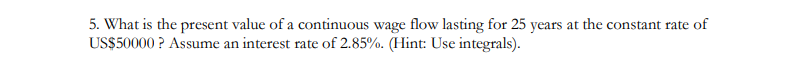 5. What is the present value of a continuous wage flow lasting for 25 years at the constant rate of
US$50000? Assume an interest rate of 2.85%. (Hint: Use integrals).
