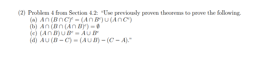 (2) Problem 4 from Section 4.2: "Use previously proven theorems to prove the following.
(a) An (BNC)² = (An Bc) U (ANC)
(b) An (Bn (An B)c) = 0
(c) (ANB) UBC = AU B
(d) AU (B-C) = (AUB) - (CA)."
