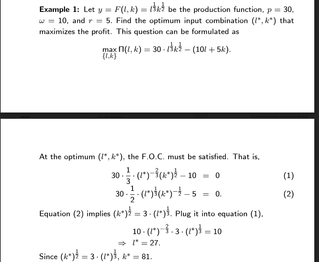 Example 1: Let y = : F(l, k) = l¾kỄ be the production function, p = 30,
w = 10, and r = 5. Find the optimum input combination (1*, k*) that
maximizes the profit. This question can be formulated as
max П(l, k) = 30 · l¾kź – (101 + 5k).
{l,k}
At the optimum (1*, k*), the F.O.C. must be satisfied. That is,
1
30. · (1*) −¾ (k*) ¾ — 10
3
30. • 1/2 · (²*) ³} (x^³*) — — — 5 = 0.
Equation (2) implies (k*)
= 0
= 3 ⋅ (1*)³. Plug it into equation (1),
.
10 · (1*)−³ · 3 · (1*) — 10
⇒ 1* = 27.
Since (k*) = 3 ⋅ (1*)³, k* = 81.
(1)
(2)