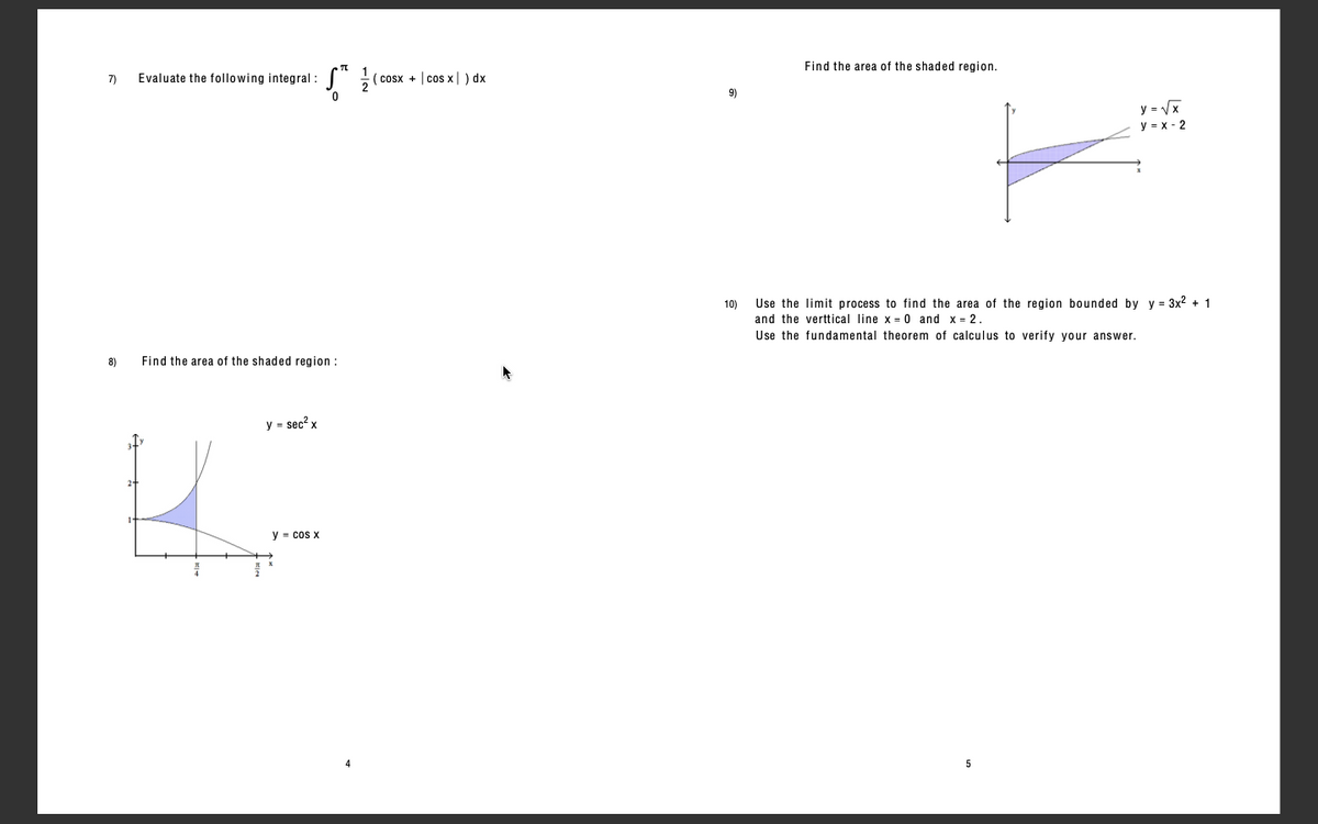 Find the area of the shaded region.
7)
Evaluate the following integral :
cosx + | cos x|) dx
9)
y = Vx
y = x - 2
10)
Use the limit process to find the area of the region bounded by y = 3x2 + 1
and the verttical line x = 0 and x = 2.
Use the fundamental theorem of calculus to verify your answer.
8)
Find the area of the shaded region:
y = sec?
y = cos x
5
