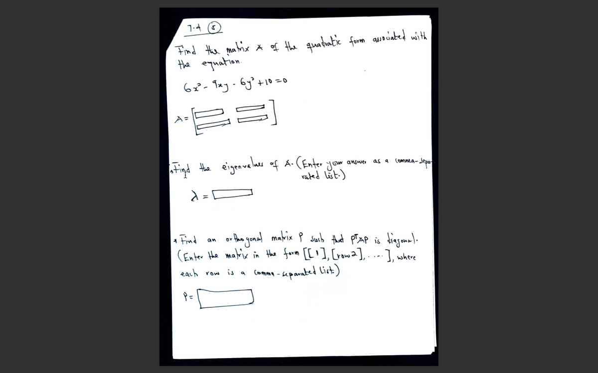 1.4 O
Find the matrie * of the quatiatic form auouiated with
Hhe equation.
62²- Txy -6y? +10=o
E3]
A =
Figd the eigenvaler af A. (Enter
jour
as 9
Comma-Jepa
Gur answe
rated list-)
or the yonal mabix P sSucb that pTxP is dingana)-
1 Find
(Enter Hhe mabrix in the form [['], [rowa],...], where
an
each row
Comma -separated list)
is a
