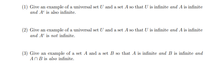 (1) Give an example of a universal set U and a set A so that U is infinite and A is infinite
and A is also infinite.
(2) Give an example of a universal set U and a set A so that U is infinite and A is infinite
and A is not infinite.
(3) Give an example of a set A and a set B so that A is infinite and B is infinite and
An B is also infinite.