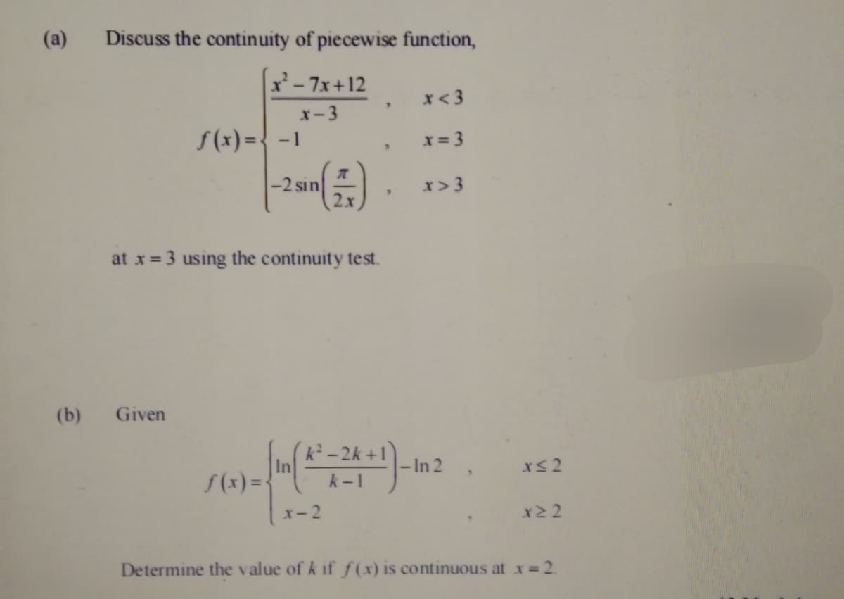 (a)
Discuss the continuity of piecewise function,
x- 7x+12
x< 3
x-3
S(x) ={ -1
x = 3
-2 sin
2x
x> 3
at x= 3 using the continuity test.
(b)
Given
k2-2k +1
In 2
S(x)=-
k -1
x-2
x2 2
Determine the value of k if ƒ(x) is continuous at x= 2.
