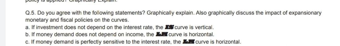 policy is applied
Q.5. Do you agree with the following statements? Graphically explain. Also graphically discuss the impact of expansionary
monetary and fiscal policies on the curves.
a. If investment does not depend on the interest rate, the IS curve is vertical.
b. If money demand does not depend on income, the L curve is horizontal.
c. If money demand is perfectly sensitive to the interest rate, the LH curve is horizontal.
