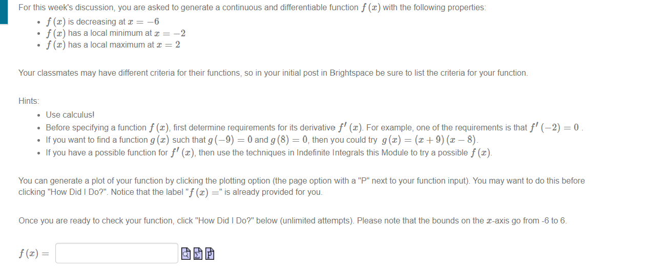 For this week's discussion, you are asked to generate a continuous and differentiable function f (x) with the following properties:
• f (x) is decreasing at x = –6
f (x) has a local minimum at x = -2
f (x) has a local maximum at x = 2
Your classmates may have different criteria for their functions, so in your initial post in Brightspace be sure to list the criteria for your function.
Hints:
• Use calculus!
• Before specifying a function f (x), first determine requirements for its derivative f' (x). For example, one of the requirements is that f'(-2) = 0 .
If you want to find a function g (x) such that g (-9) = 0 and g (8) = 0, then you could try g(x) = (x +9) (x – 8)
• If you have a possible function for f' (x), then use the techniques in Indefinite Integrals this Module to try a possible f (x).
You can generate a plot of your function by clicking the plotting option (the page option with a "P" next to your function input). You may want to do this before
clicking "How Did I Do?". Notice that the label "f (x) =" is already provided for you.
Once you are ready to check your function, click "How Did I Do?" below (unlimited attempts). Please note that the bounds on the x-axis go from -6 to 6.
f (x) =
