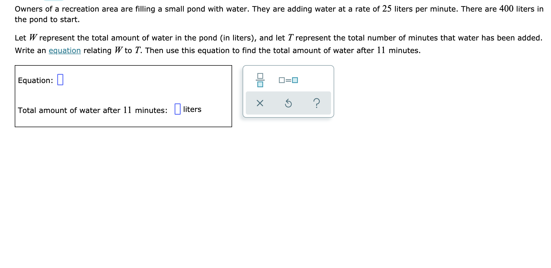 Owners of a recreation area are filling a small pond with water. They are adding water at a rate of 25 liters per minute. There are 400 liters in
the pond to start.
Let W represent the total amount of water in the pond (in liters), and let T represent the total number of minutes that water has been added.
Write an equation relating W to T. Then use this equation to find the total amount of water after 11 minutes.
Equation:
?
liters
Total amount of water after 11 minutes:
X
