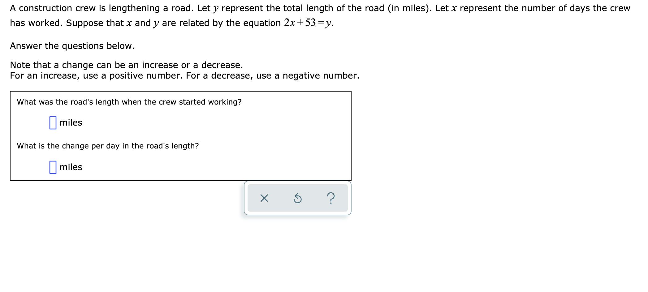 A construction crew is lengthening
a road. Let y represent the total length of the road (in miles). Let x represent the number of days the crew
has worked. Suppose that x and y are related by the equation 2x
53 y
Answer the questions below
Note that a change can be an increase or a decrease.
For an increase, use a positive number. For a decrease, use a negative number.
What was thee road's length when the crew started working?
|miles
What is the change per day in the road's length?
miles
X
