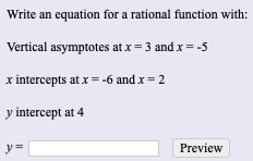 Write an equation for a rational function with:
Vertical asymptotes at x= 3 and x= -5
x intercepts at x=-6 and x=2
y intercept at 4
