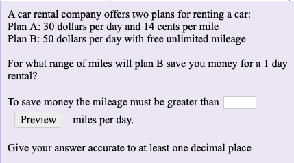 A car rental company offers two plans for renting a car:
Plan A: 30 dollars per day and 14 cents per mile
Plan B: 50 dollars per day with free unlimited mileage
For what range of miles will plan B save you money for a 1 day
rental?
To save money the mileage must be greater than
Preview miles per day.
Give your answer accurate to at least one decimal place
