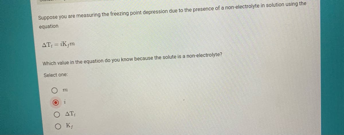 Suppose you are measuring the freezing point depression due to the presence of a non-electrolyte in solution using the
equation
AT: = iK¡m
Which value in the equation do you know because the solute is a non-electrolyte?
Select one:
AT
