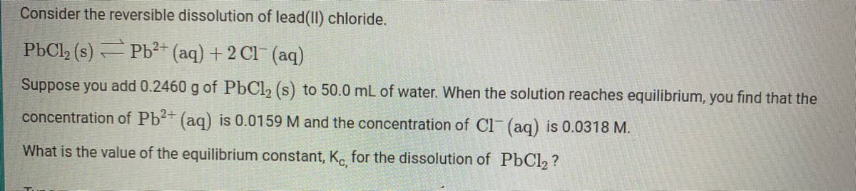 Consider the reversible dissolution of lead(II) chloride.
PbCl (s) Pb²+ (aq) + 2 Cl (aq)
Suppose you add 0.2460 g of PbCl, (s) to 50.0 mL of water. When the solution reaches equilibrium, you find that the
concentration of Pb+ (aq) is 0.0159 M and the concentration of Cl (ag) is 0.0318 M.
What is the value of the equilibrium constant, K. for the dissolution of PbCl, ?
