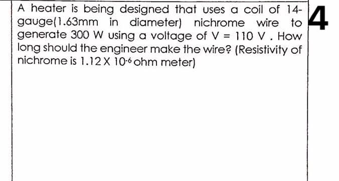 A heater is being designed that uses a coil of 14-
gauge(1.63mm in diameter) nichrome wire to
generate 300 W using a voltage of V = 110 V. How
long should the engineer make the wire? (Resistivity of
nichrome is 1.12X 10-6 ohm meter)
4

