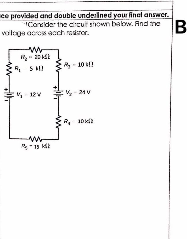 Ice provided and double underlined your final answer.
IConsider the circuit shown below. Find the
voltage across each resistor.
B
R2 20 k2
R3 = 10 k?
%3D
5 k2
= V2 = 12 V
EV2 24 V
R. -- 10 kl2
Rs - 15 kl2
