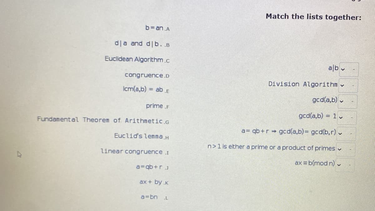 Match the lists together:
b= an .A
d|a and d|b. .B
Euclidean Algorithm.c
alb v
congruence.D
Division Algorithm
Icm(a,b) = ab .E
gcd(a,b) v
prime .F
gcd(a,b) = 1
Fundamental Theorem of Arithmetic.G
a= qb+r gcd(a,b)=D gcd(b,r) v
Euclid's lemma.H
n>1is either a prime or a product of primes v
linear congruence I
ax = b(mod n)r
a=qb+r.j
ax + by .K
a=bn
.L
