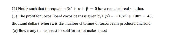 (4) Find B such that the equation Bx² + x + B = 0 has a repeated real solution.
(5) The profit for Cocoa Board cocoa beans is given by II(x) = -15x? + 180x - 405
thousand dollars, where x is the number of tonnes of cocoa beans produced and sold.
(a) How many tonnes must be sold for to not make a loss?
