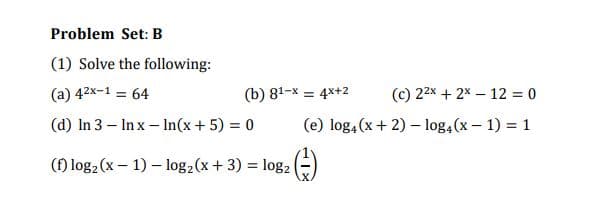 Problem Set: B
(1) Solve the following:
(a) 42x-1 = 64
(b) 81-x = 4x+2
(c) 22x + 2x – 12 = 0
(d) In 3 – In x - In(x+ 5) = 0
(e) log, (x+ 2) – log,(x – 1) = 1
(f) log2 (x – 1) – log2(x + 3) = log2 (=)
