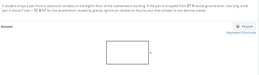 A student drops a pen from a classroom window on the eighth floor of the mathematics building. If the pen is dropped from 87 ft above ground level, how long is the
pen in the air? Use – 32 ft/s? for the acceleration caused by gravity. Ignore air resistance. Round your final answer to two decimal places.
Answer
Кeyрad
Keyboard Shortcuts
