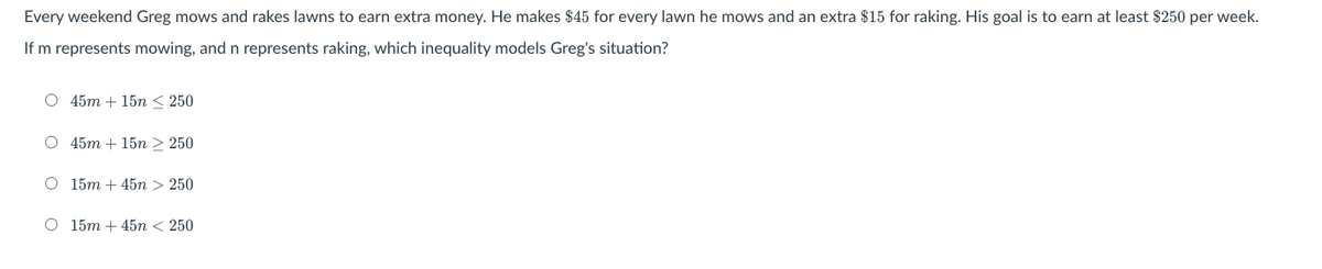 Every weekend Greg mows and rakes lawns to earn extra money. He makes $45 for every lawn he mows and an extra $15 for raking. His goal is to earn at least $250 per week.
If m represents mowing, and n represents raking, which inequality models Greg's situation?
O 45m + 15n < 250
О 45m + 15n > 250
О 15т + 45n > 250
O 15m + 45n < 250
