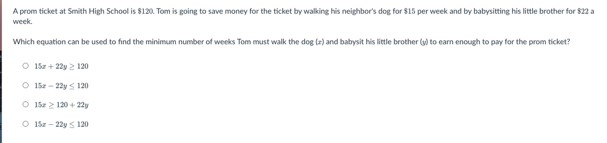 A prom ticket at Smith High School is $120. Tom is going to save money for the ticket by walking his neighbor's dog for $15 per week and by babysitting his little brother for $22 a
week.
Which equation can be used to find the minimum number of weeks Tom must walk the dog (æ) and babysit his little brother (y) to earn enough to pay for the prom ticket?
O 15x + 22y > 120
O 15x – 22y < 120
O 15x > 120+ 22y
O 15x – 22y < 120
