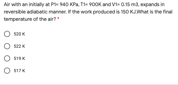 Air with an initially at P1= 940 KPa, T1= 900K and V1= 0.15 m3, expands in
reversible adiabatic manner. If the work produced is 150 KJ.What is the final
temperature of the air? *
520 K
522 K
519 K
O 517 K

