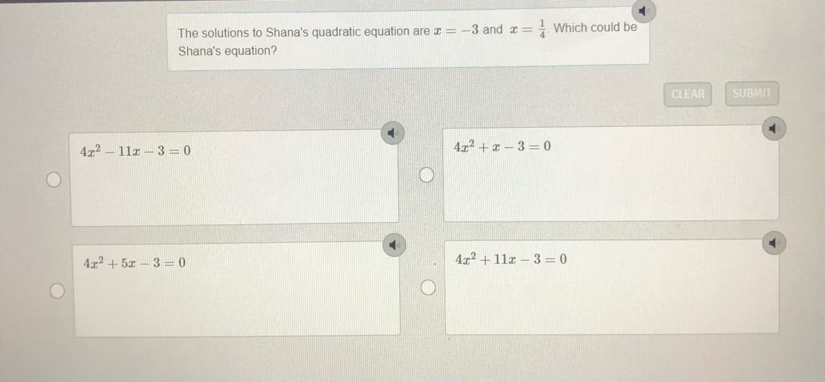 - Which could be
The solutions to Shana's quadratic equation are a = -3 and x =
Shana's equation?
CLEAR
SUBMIT
472 - 11x –3=0
4x2 +x – 3 = 0
4x2 + 5x – 3 = 0
4x2 + 11x – 3 = 0
