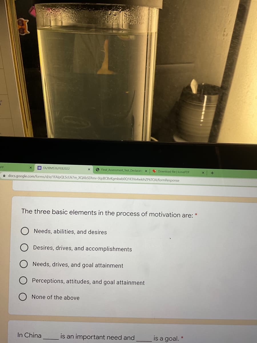 E FA/IBM536/FEB2022
O Final Assessment Test Declaratic
• Download file | ilovePDF
pp
+
i docs.google.com/forms/d/e/1FAlpQLSCUk7m_XQAbSDhnv-0qsBCBvKgmkwb0Q113Vx4wkihZP6TOA/formResponse
The three basic elements in the process of motivation are:
Needs, abilities, and desires
Desires, drives, and accomplishments
Needs, drives, and goal attainment
Perceptions, attitudes, and goal attainment
None of the above
In China
is an important need and
is a goal.
