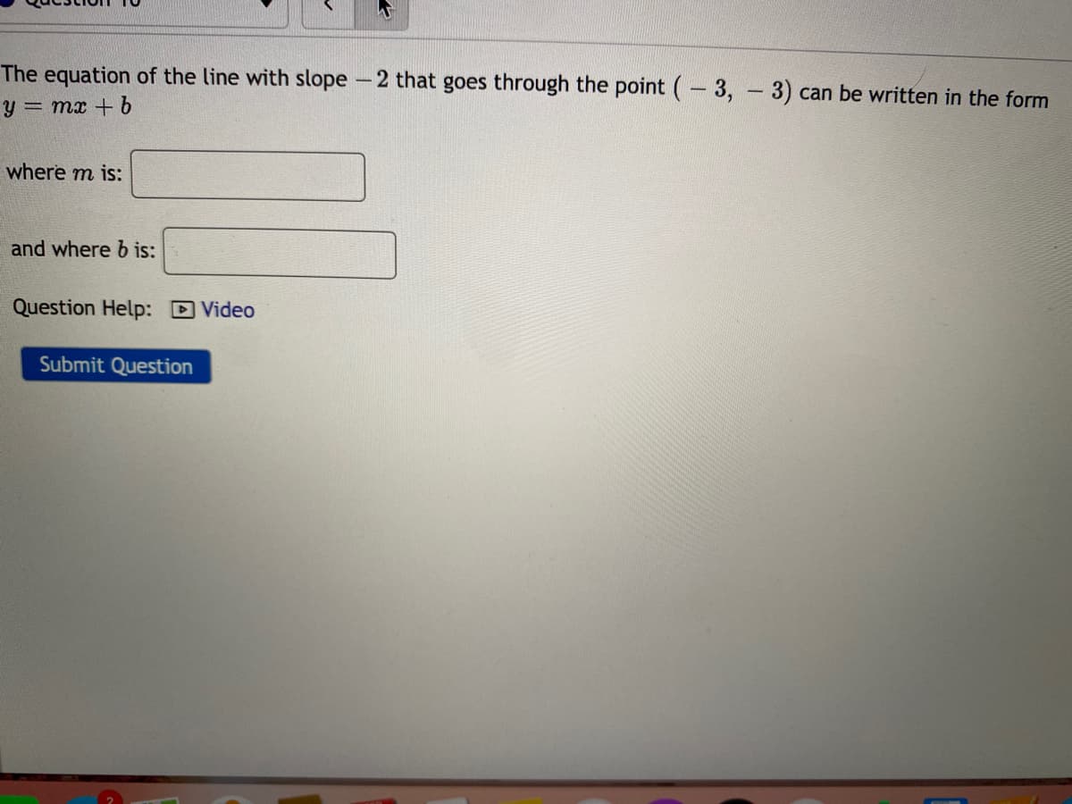 The equation of the line with slope -2 that goes through the point (- 3, 3) can be written in the form
y = mx +
where m is:
and where b is:
Question Help: D Video
Submit Question
