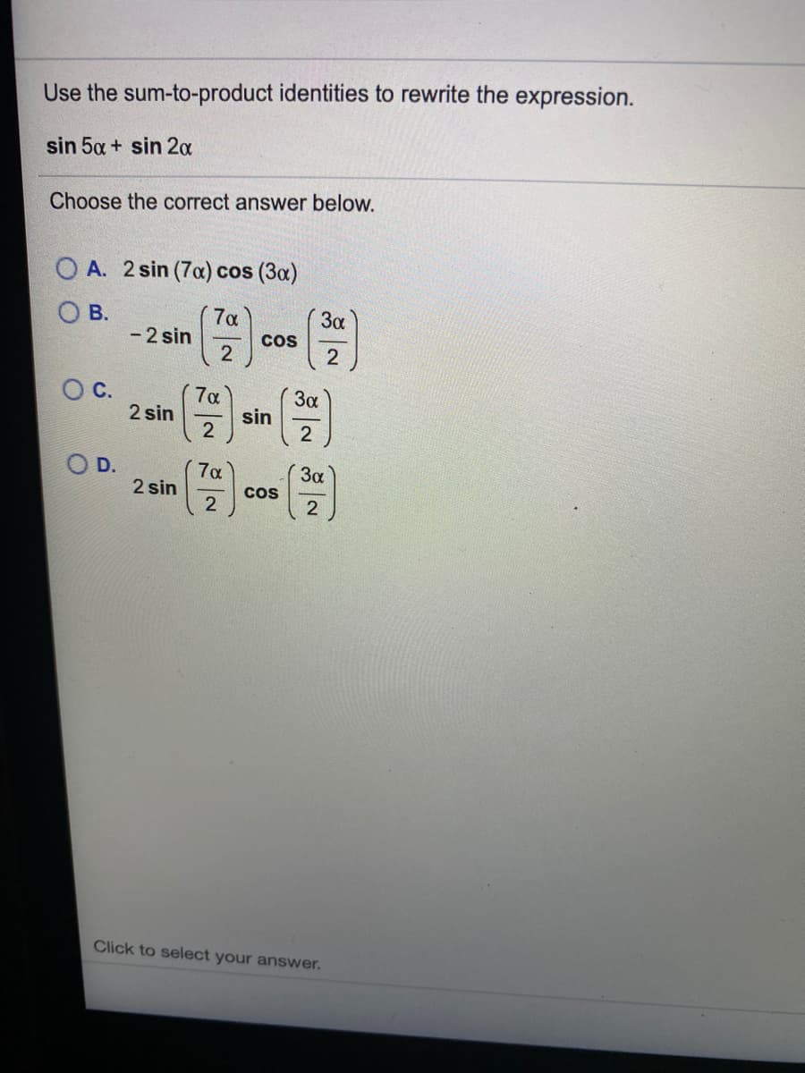 Use the sum-to-product identities to rewrite the expression.
sin 5a + sin 20
Choose the correct answer below.
O A. 2 sin (7a) cos (3a)
O B.
- 2 sin
7a
3a
Cos
OC.
7a
3a
2 sin
sin
2
O D.
3a
Cos
7a
2 sin
Click to select your answer.

