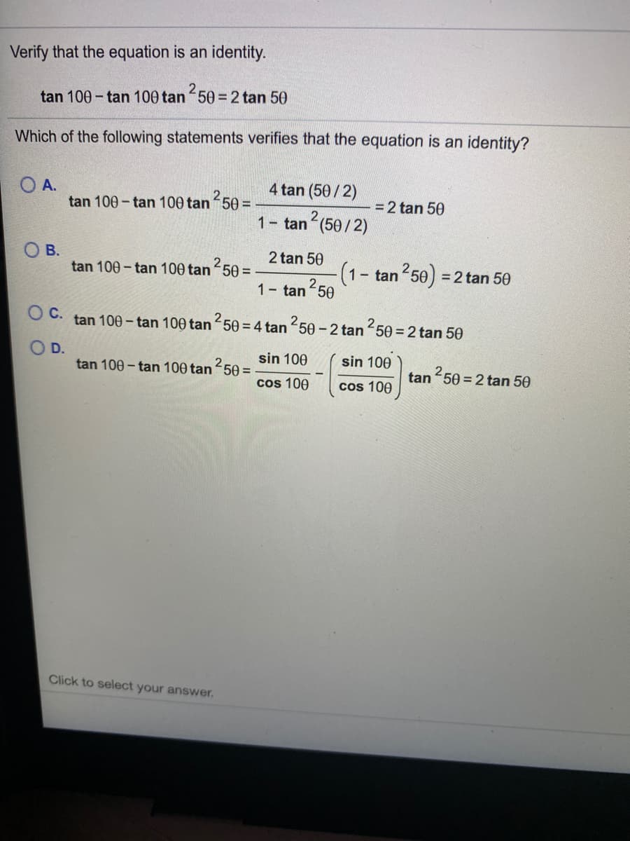 Verify that the equation is an identity.
tan 100 - tan 100 tan 50 = 2 tan 50
Which of the following statements verifies that the equation is an identity?
4 tan (50/2)
OA.
tan 100 - tan 100 tan 50 =
=2 tan 50
1- tan (50/2)
O B.
tan 100 - tan 100 tan 50 =
2 tan 50
(1- tan 50) =
2 tan 50
1 tan 50
O C. tan 100– tan 100 tan 50 = 4 tan 50 - 2 tan 50 = 2 tan 50
2
D.
sin 100
sin 100
tan 100 - tan 100 tan 50 =
tan 50 = 2 tan 50
cos 100
cos 100
Click to select your answer.
