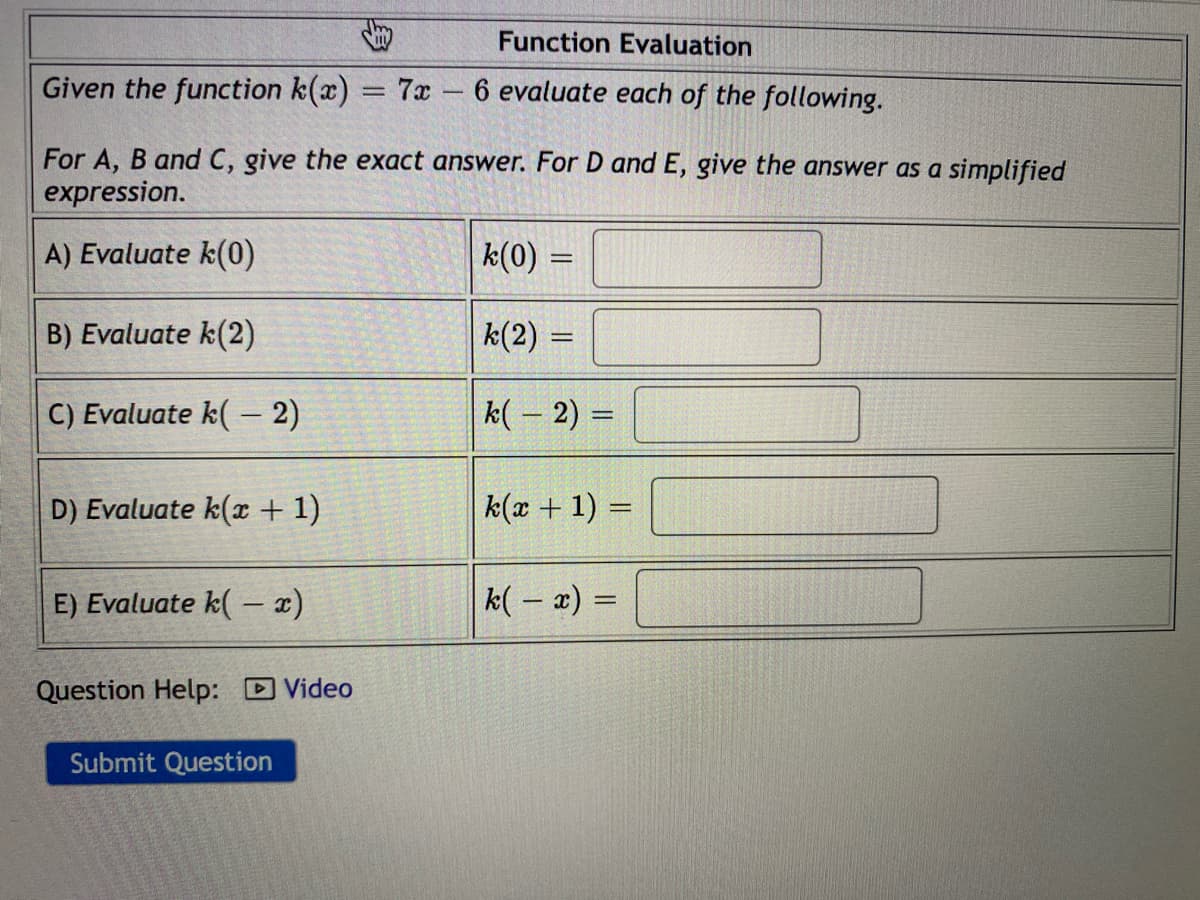 Given the function k(x) = 7x - 6 evaluate each of the following.
For A, B and C, give the exact answer. For D and E, give the answer as a simplified
expression.
A) Evaluate k(0)
k(0) =
B) Evaluate k(2)
k(2) =
C) Evaluate k( – 2)
k( – 2) =
