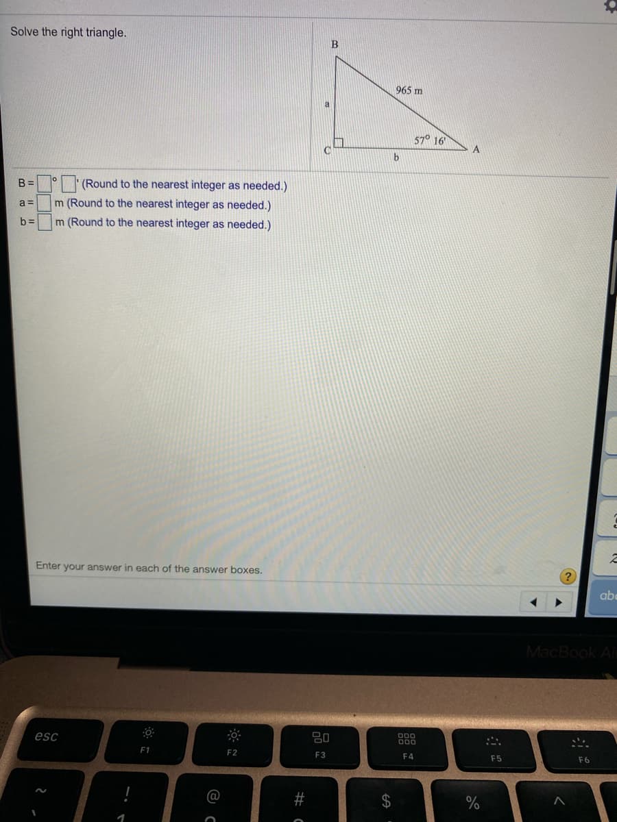 Solve the right triangle.
965 m
57° 16
C.
A
B =
| '(Round to the nearest integer as needed.)
a =
m (Round to the nearest integer as needed.)
b%3=
m (Round to the nearest integer as needed.)
Enter your answer in each of the answer boxes.
abe
MacBook Ai
esc
80
000
000
F1
F2
F3
F4
F5
%24
