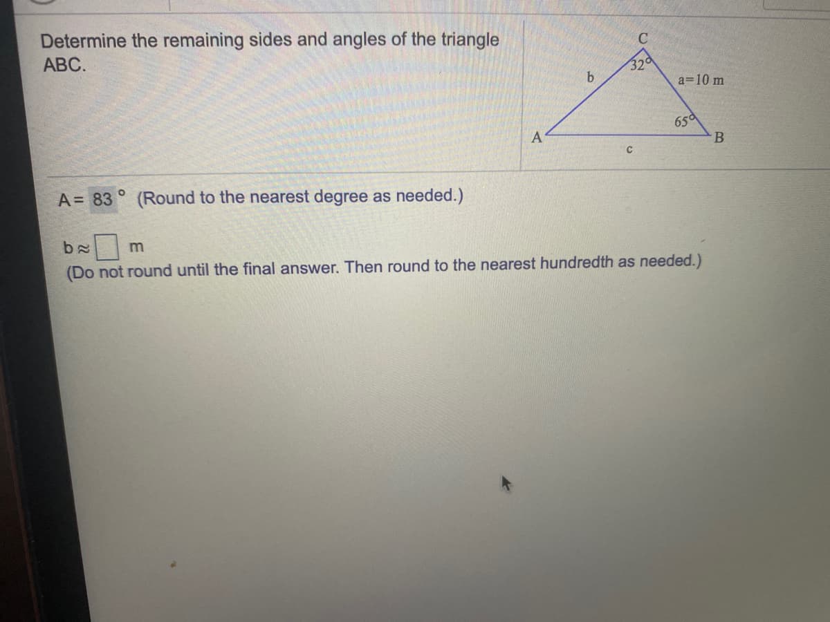 Determine the remaining sides and angles of the triangle
АВС.
C
320
b.
a=10 m
65d
A
A = 83
(Round to the nearest degree as needed.)
m
(Do not round until the final answer. Then round to the nearest hundredth as needed.)
