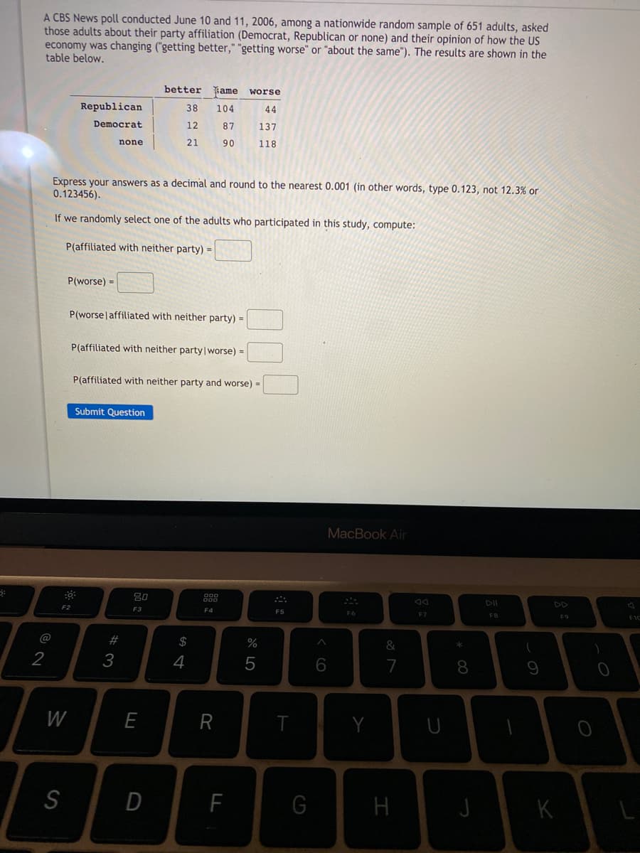 A CBS News poll conducted June 10 and 11, 2006, among a nationwide random sample of 651 adults, asked
those adults about their party affiliation (Democrat, Republican or none) and their opinion of how the US
economy was changing ("getting better," "getting worse" or "about the same"). The results are shown in the
table below.
better
ame
worse
Republican
38
104
44
Democrat
12
87
137
none
21
90
118
Express your answers as a decimal and round to the nearest 0.001 (in other words, type 0.123, not 12.3% or
0.123456).
If we randomly select one of the adults who participated in this study, compute:
P(affiliated with neither party) =
P(worse) =
P(worselaffiliated with neither party) =
P(affiliated with neither party|worse) =
P(affiliated with neither party and worse) =
Submit Question
MacBook Air
80
DII
F2
F3
F4
F5
F6
F7
F8
F9
@
#
$
&
*
2
3
4
5
7
8.
W
E
R
Y
S
D
H
K
