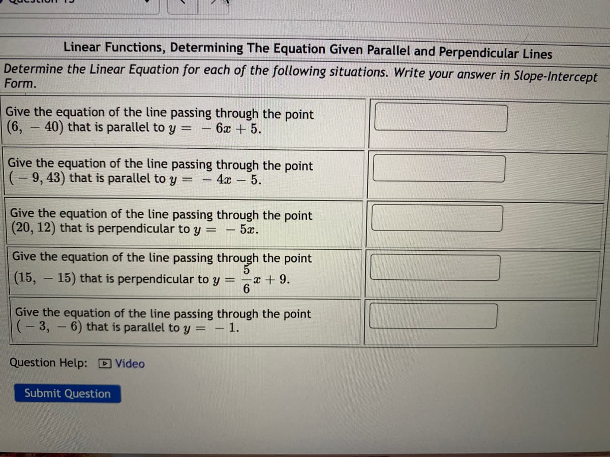 Linear Functions, Determining The Equation Given Parallel and Perpendicular Lines
Determine the Linear Equation for each of the following situations. Write your answer in Slope-Intercept
Form.
Give the equation of the line passing through the point
(6, - 40) that is parallel to y =
6x + 5.
