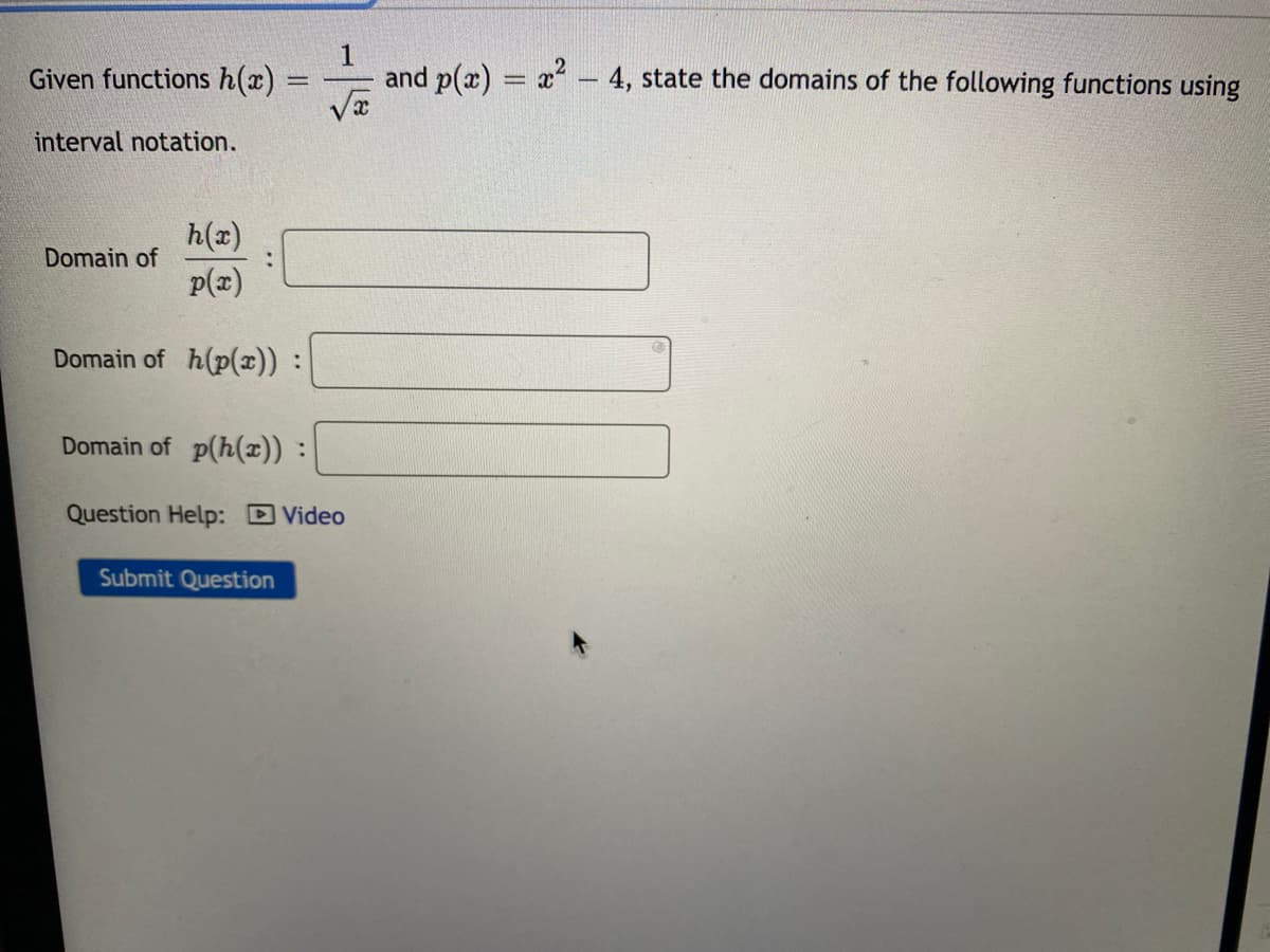 Given functions h(x) =
and p(x) = x – 4, state the domains of the following functions using
interval notation.
h(x)
Domain of
p(x)
Domain of h(p(x)) :
Domain of p(h(x)) :
Question Help: DVideo
Submit Question
