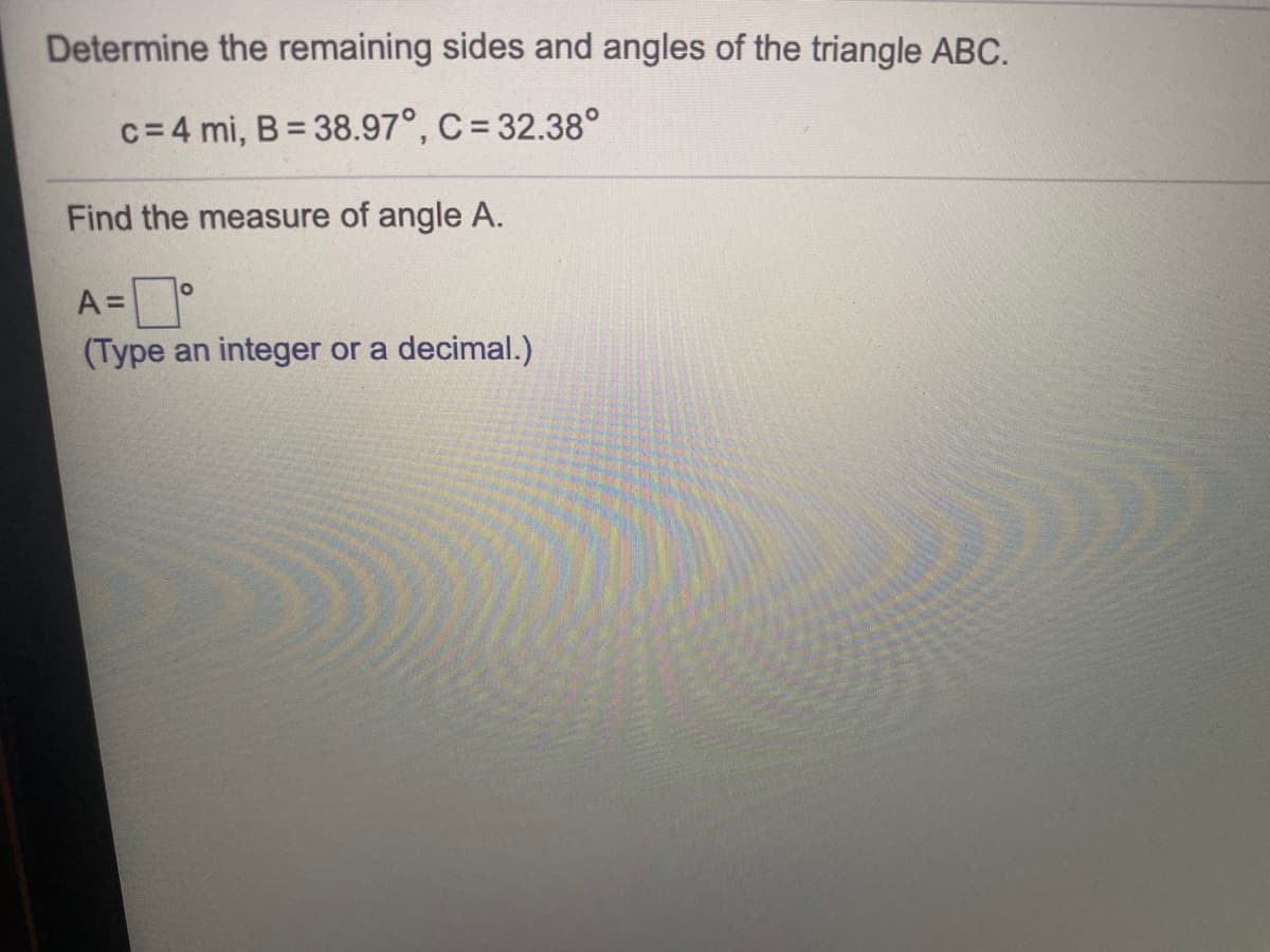 Determine the remaining sides and angles of the triangle ABC.
c= 4 mi, B = 38.97°, C = 32.38°
Find the measure of angle A.
A=°
(Type an integer or a decimal.)
