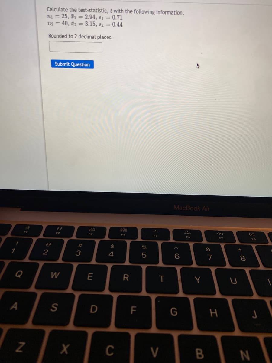 Calculate the test-statistic, t with the following information.
n1 = 25, 71 = 2.94, s1 = 0.71
n2 = 40, ¤2 = 3.15, 82 = 0.44
Rounded to 2 decimal places.
Submit Question
MacBook Air
888
DII
F2
F3
F4
F5
F6
FB
@
2#
%
3
4
7
8.
Q
W
E
R
Y
S
F
G
Z
C
V
* 00
つ
エ
