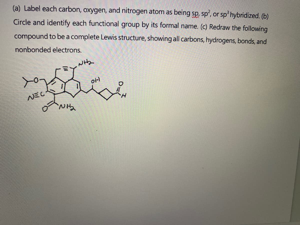 (a) Label each carbon, oxygen, and nitrogen atom as being sp, sp, or sp hybridized. (b)
Circle and identify each functional group by its formal name. (c) Redraw the following
compound to be a complete Lewis structure, showing all carbons, hydrogens, bonds, and
nonbonded electrons.
yo
이니
NEC
