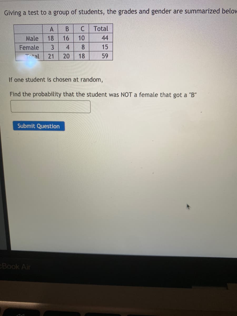Giving a test to a group of students, the grades and gender are summarized belov
A
Total
Male
18
16
10
44
Female
4.
8
15
Total
21
20
18
59
If one student is chosen at random,
Find the probability that the student was NOT a female that got a "B"
Submit Question
Book Air
