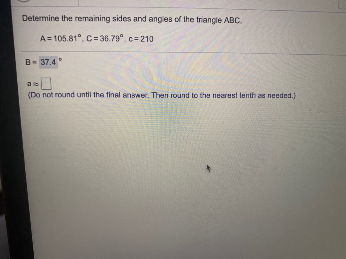 Determine the remaining sides and angles of the triangle ABC.
A = 105.81°, C = 36.79°, c= 210
B= 37.4 °
(Do not round until the final answer. Then round to the nearest tenth as needed.)
