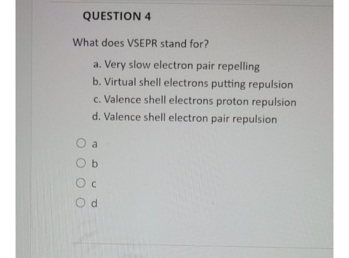 QUESTION 4
What does VSEPR stand for?
a. Very slow electron pair repelling
b. Virtual shell electrons putting repulsion
c. Valence shell electrons proton repulsion
d. Valence shell electron pair repulsion
O a
O b
O d

