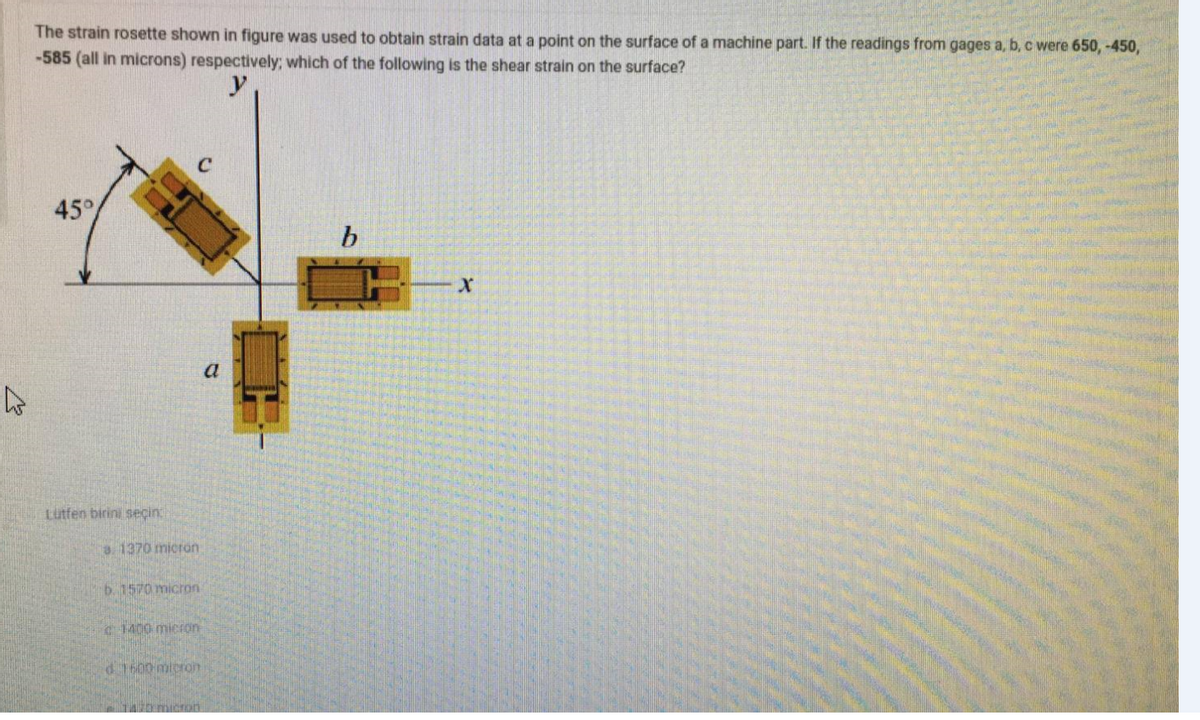 The strain rosette shown in figure was used to obtain strain data at a point on the surface of a machine part. If the readings from gages a, b, c were 650, -450,
-585 (all in microns) respectively; which of the following is the shear strain on the surface?
45°
a
Lutfen birini seçin
a1370 micron
b. 1570 micron
c1400 micron
d7600 micron
