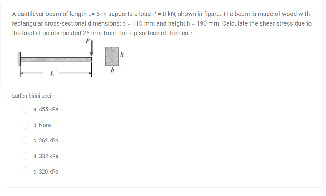 A cantilever beam of length L= 5 m supports a load P = 8 kN, shown in figure. The beam is made of wood with
rectangular cross-sectional dimensions; b = 110 mm and height h = 190 mm. Calculate the shear stress due to
the load at points located 25 mm from the top surface of the beam.
b
L
Lütfen birini seçin:
a. 455 kPa
b. None
c. 262 kPa
d. 332 kPa
e. 320 kPa
