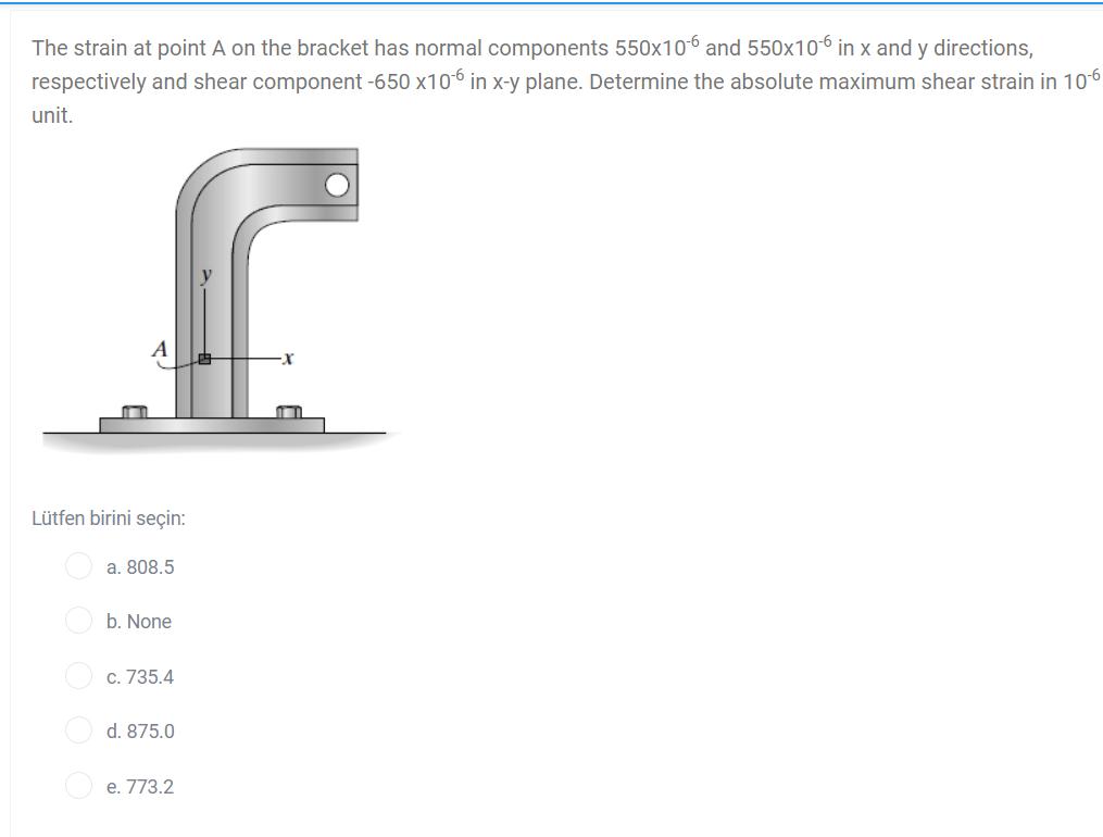 The strain at point A on the bracket has normal components 550x106 and 550x106 in x and y directions,
respectively and shear component -650 x106 in x-y plane. Determine the absolute maximum shear strain in 106
unit.
Lütfen birini seçin:
a. 808.5
O b. None
c. 735.4
d. 875.0
O e. 773.2
