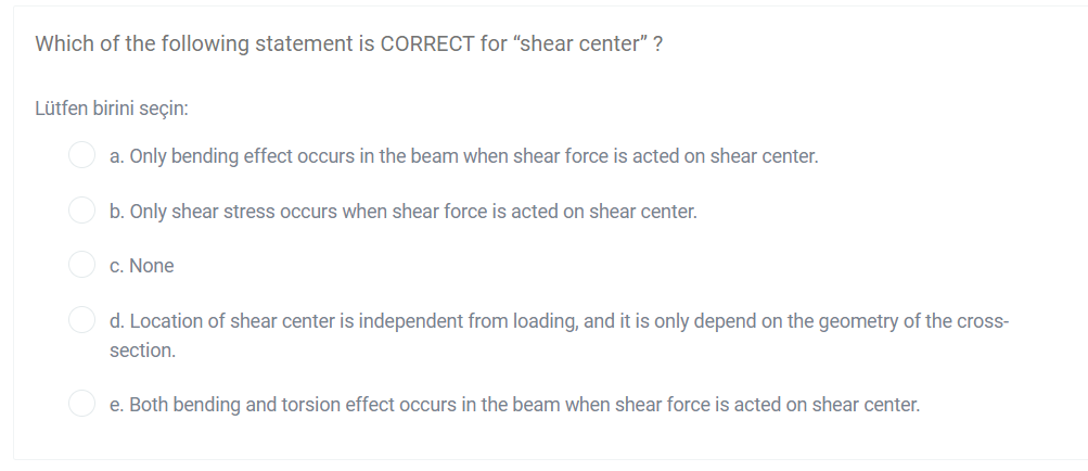 Which of the following statement is CORRECT for "shear center" ?
Lütfen birini seçin:
O a. Only bending effect occurs in the beam when shear force is acted on shear center.
O b. Only shear stress occurs when shear force is acted on shear center.
O c. None
d. Location of shear center is independent from loading, and it is only depend on the geometry of the cross-
section.
O e. Both bending and torsion effect occurs in the beam when shear force is acted on shear center.
