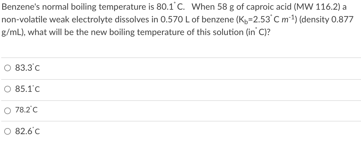 Benzene's normal boiling temperature is 80.1 C. When 58 g of caproic acid (MW 116.2) a
non-volatile weak electrolyte dissolves in 0.570 L of benzene (K,=2.53 C m-1) (density 0.877
g/mL), what will be the new boiling temperature of this solution (in' C)?
83.3°C
O 85.1°c
78.2°C
82.6°C
